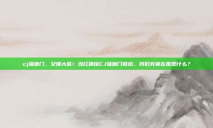 cj强吻门，又爆大瓜！当红偶像CJ强吻门背后，我们究竟在围观什么？