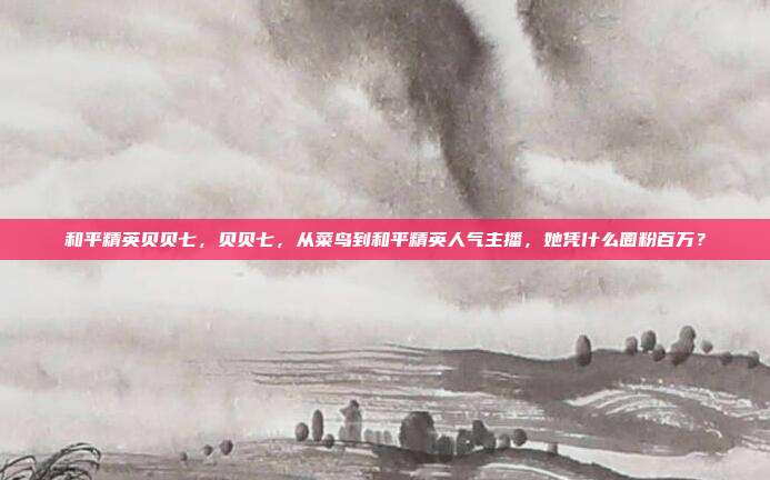 和平精英贝贝七，贝贝七，从菜鸟到和平精英人气主播，她凭什么圈粉百万？