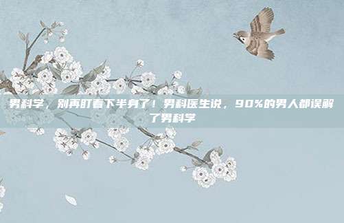 男科学，别再盯着下半身了！男科医生说，90%的男人都误解了男科学