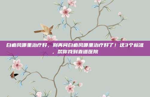 白癜风哪里治疗好，别再问白癜风哪里治疗好了！这3个标准，帮你找到靠谱医院