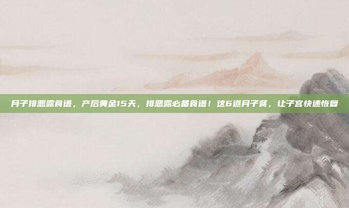 月子排恶露食谱，产后黄金15天，排恶露必备食谱！这6道月子餐，让子宫快速恢复