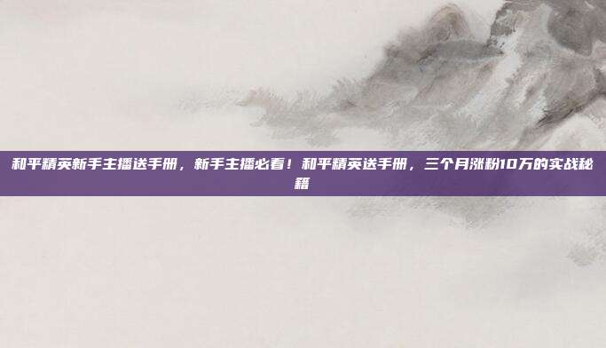 和平精英新手主播送手册，新手主播必看！和平精英送手册，三个月涨粉10万的实战秘籍