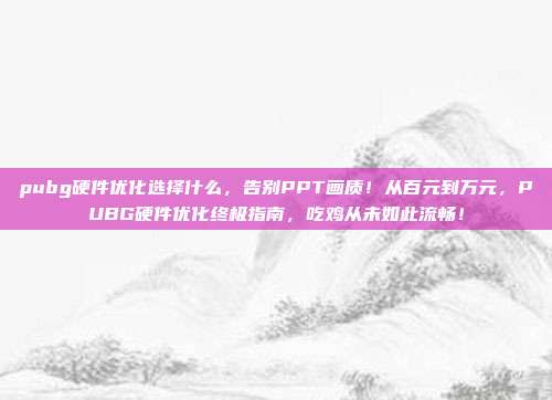 pubg硬件优化选择什么，告别PPT画质！从百元到万元，PUBG硬件优化终极指南，吃鸡从未如此流畅！