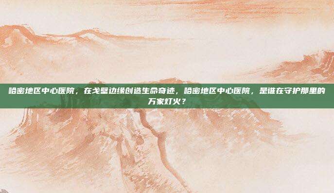 哈密地区中心医院，在戈壁边缘创造生命奇迹，哈密地区中心医院，是谁在守护那里的万家灯火？