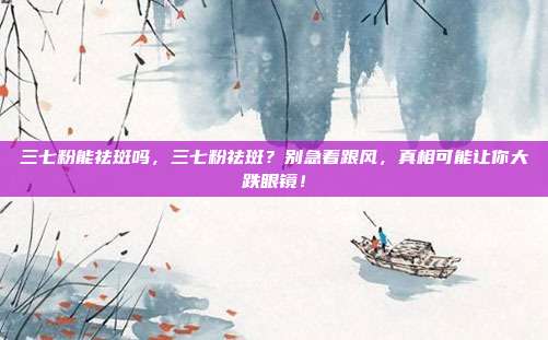 三七粉能祛斑吗，三七粉祛斑？别急着跟风，真相可能让你大跌眼镜！