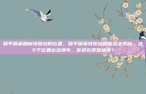 和平精英刷新特斯拉的位置，和平精英特斯拉刷新点全揭秘，这5个位置必出神车，你还在傻跑地图？