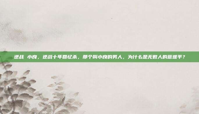 逆战 小良，逆战十年回忆杀，那个叫小良的男人，为什么是无数人的意难平？
