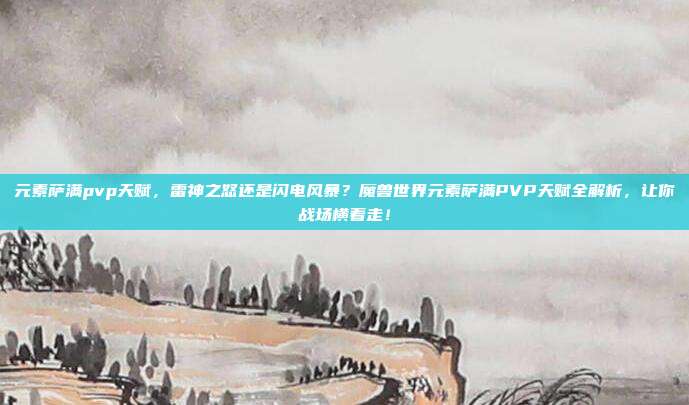 元素萨满pvp天赋，雷神之怒还是闪电风暴？魔兽世界元素萨满PVP天赋全解析，让你战场横着走！