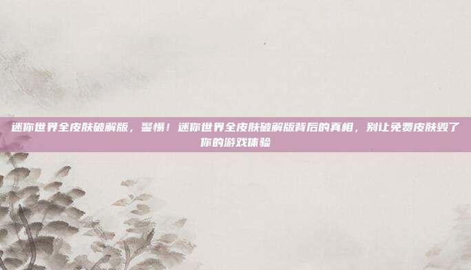 迷你世界全皮肤破解版，警惕！迷你世界全皮肤破解版背后的真相，别让免费皮肤毁了你的游戏体验