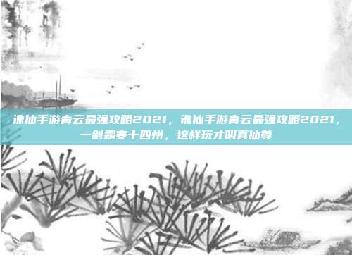 诛仙手游青云最强攻略2021，诛仙手游青云最强攻略2021，一剑霜寒十四州，这样玩才叫真仙尊