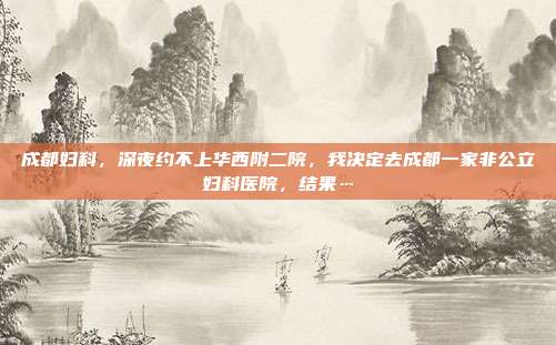成都妇科，深夜约不上华西附二院，我决定去成都一家非公立妇科医院，结果…