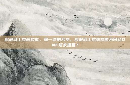流浪武士觉醒技能，那一剑的芳华，流浪武士觉醒技能为何让DNF玩家泪目？