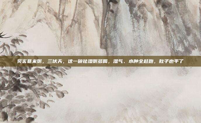芡实薏米粥，三伏天，这一碗祛湿粥多喝，湿气、水肿全赶跑，肚子也平了