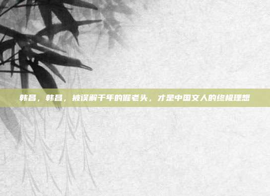 韩昌，韩昌，被误解千年的倔老头，才是中国文人的终极理想