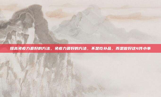 提高免疫力最好的方法，免疫力最好的方法，不是吃补品，而是做好这4件小事