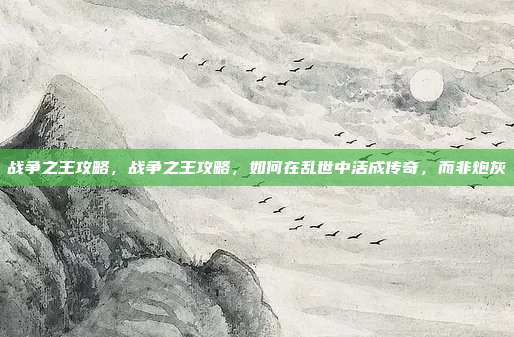 战争之王攻略，战争之王攻略，如何在乱世中活成传奇，而非炮灰