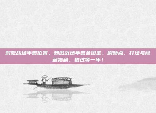 刺激战场年兽位置，刺激战场年兽全图鉴，刷新点、打法与隐藏福利，错过等一年！