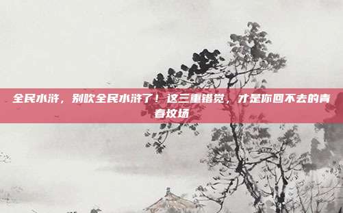 全民水浒，别吹全民水浒了！这三重错觉，才是你回不去的青春坟场