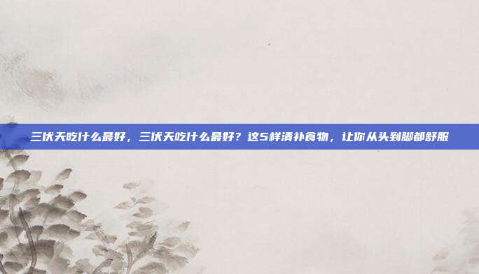 三伏天吃什么最好，三伏天吃什么最好？这5样清补食物，让你从头到脚都舒服