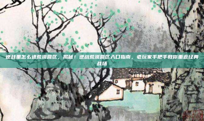 逆战里怎么进荒漠营区，揭秘！逆战荒漠营区入口指南，老玩家手把手教你重返经典战场