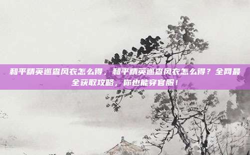 和平精英巡查风衣怎么得，和平精英巡查风衣怎么得？全网最全获取攻略，你也能穿官服！