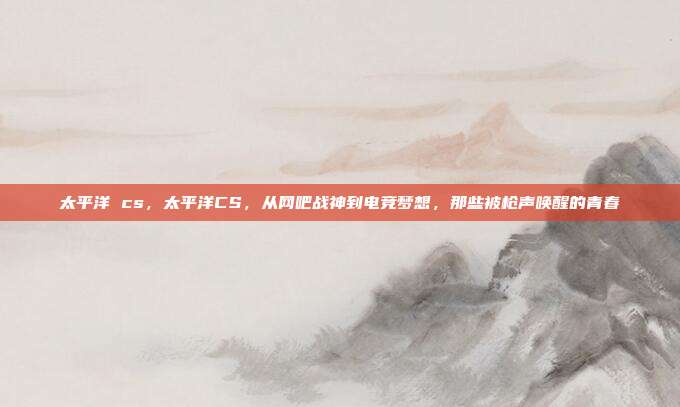 太平洋 cs，太平洋CS，从网吧战神到电竞梦想，那些被枪声唤醒的青春