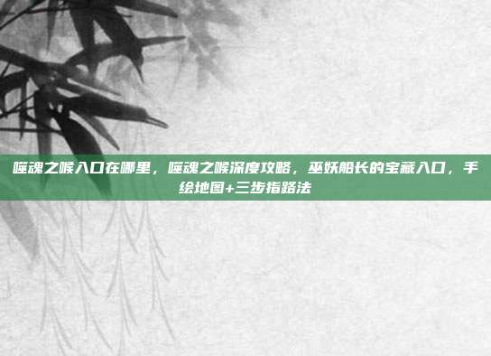 噬魂之喉入口在哪里，噬魂之喉深度攻略，巫妖船长的宝藏入口，手绘地图+三步指路法
