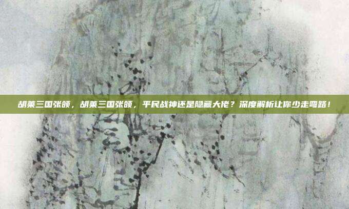胡莱三国张颌，胡莱三国张颌，平民战神还是隐藏大佬？深度解析让你少走弯路！