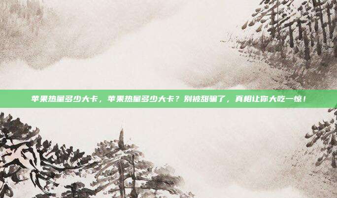 苹果热量多少大卡，苹果热量多少大卡？别被甜骗了，真相让你大吃一惊！