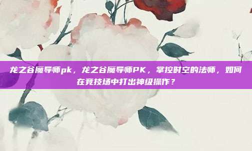 龙之谷魔导师pk，龙之谷魔导师PK，掌控时空的法师，如何在竞技场中打出神级操作？