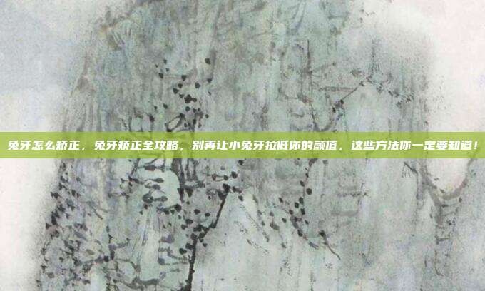 兔牙怎么矫正，兔牙矫正全攻略，别再让小兔牙拉低你的颜值，这些方法你一定要知道！