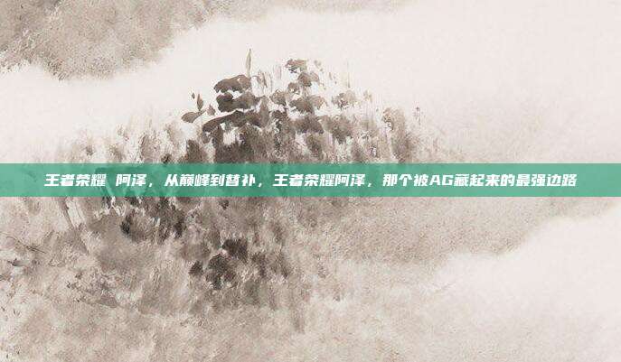 王者荣耀 阿泽，从巅峰到替补，王者荣耀阿泽，那个被AG藏起来的最强边路