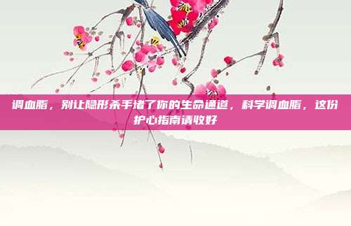 调血脂，别让隐形杀手堵了你的生命通道，科学调血脂，这份护心指南请收好