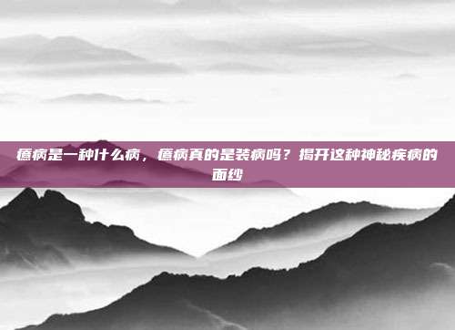 癔病是一种什么病，癔病真的是装病吗？揭开这种神秘疾病的面纱