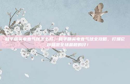 和平精英电音气球怎么打，和平精英电音气球全攻略，打爆它，你就是全场最靓的仔！