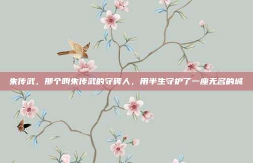 朱传武，那个叫朱传武的守碑人，用半生守护了一座无名的城