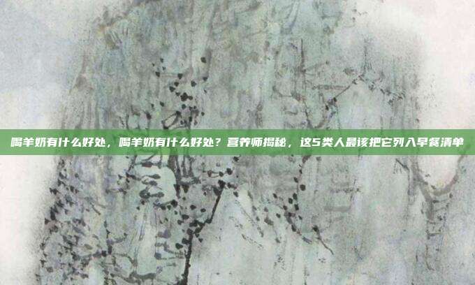 喝羊奶有什么好处，喝羊奶有什么好处？营养师揭秘，这5类人最该把它列入早餐清单