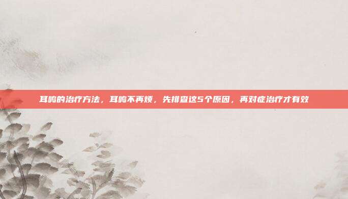 耳鸣的治疗方法，耳鸣不再烦，先排查这5个原因，再对症治疗才有效