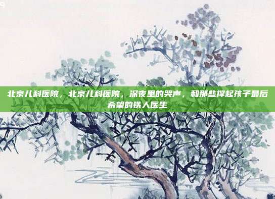 北京儿科医院，北京儿科医院，深夜里的哭声，和那些撑起孩子最后希望的铁人医生