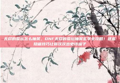无尽的祭坛怎么抽奖，DNF无尽的祭坛抽奖玄学全攻略！这些隐藏技巧让你次次出史诗罐子