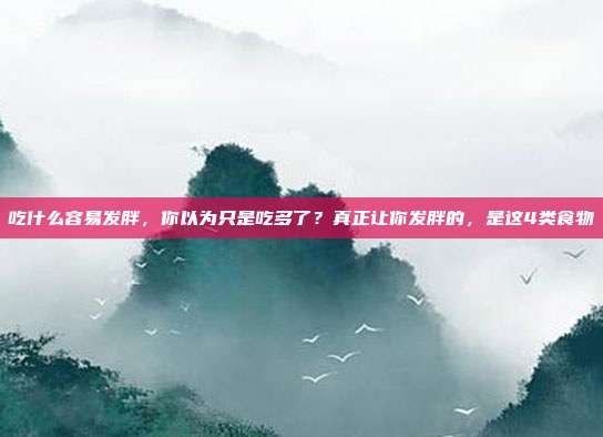 吃什么容易发胖，你以为只是吃多了？真正让你发胖的，是这4类食物