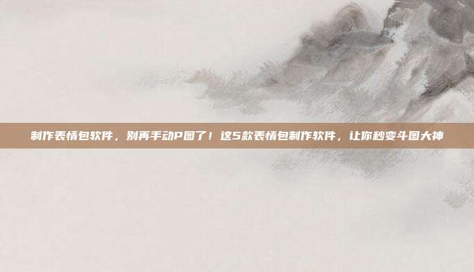 制作表情包软件，别再手动P图了！这5款表情包制作软件，让你秒变斗图大神