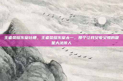 王者荣耀东皇吐槽，王者荣耀东皇太一，那个让我又爱又恨的吸星大法传人