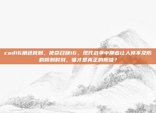 cod16角色背刺，使命召唤16，现代战争中那些让人猝不及防的背刺时刻，谁才是真正的叛徒？