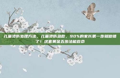 儿童烫伤处理方法，儿童烫伤急救，90%的家长第一步就做错了！这套黄金五步法能救命