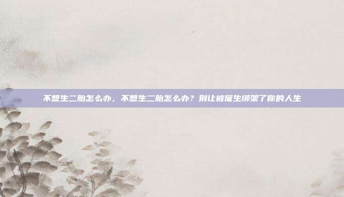 不想生二胎怎么办，不想生二胎怎么办？别让被催生绑架了你的人生
