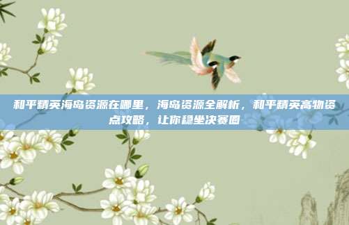 和平精英海岛资源在哪里，海岛资源全解析，和平精英高物资点攻略，让你稳坐决赛圈