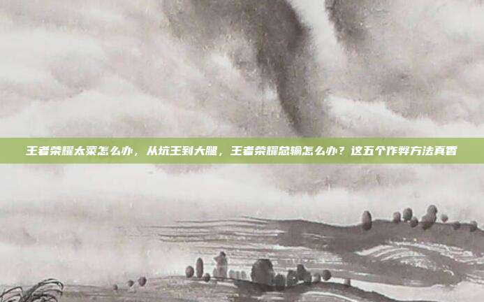 王者荣耀太菜怎么办，从坑王到大腿，王者荣耀总输怎么办？这五个作弊方法真香