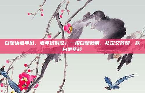 白醋治老年斑，老年斑别愁！一招白醋妙用，祛斑又养颜，肤白更年轻