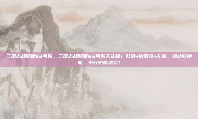 三国志战略版s3弓队，三国志战略版S3弓队天花板！陆逊+诸葛亮+左慈，战功收割机，平民也能逆袭！